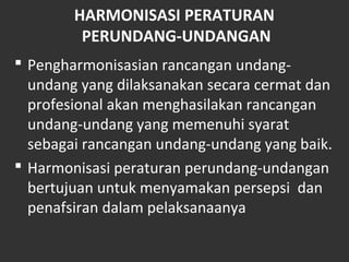 HARMONISASI PERATURAN
PERUNDANG-UNDANGAN
 Pengharmonisasian rancangan undang-
undang yang dilaksanakan secara cermat dan
profesional akan menghasilakan rancangan
undang-undang yang memenuhi syarat
sebagai rancangan undang-undang yang baik.
 Harmonisasi peraturan perundang-undangan
bertujuan untuk menyamakan persepsi dan
penafsiran dalam pelaksanaanya
 