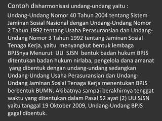 Contoh disharmonisasi undang-undang yaitu :
Undang-Undang Nomor 40 Tahun 2004 tentang Sistem
Jaminan Sosial Nasional dengan Undang-Undang Nomor
2 Tahun 1992 tentang Usaha Perasuransian dan Undang-
Undang Nomor 3 Tahun 1992 tentang Jaminan Sosial
Tenaga Kerja, yaitu menyangkut bentuk lembaga
BPJSnya Menurut UU SJSN bentuk badan hukum BPJS
ditentukan badan hukum nirlaba, pengelola dana amanat
yang dibentuk dengan undang-undang sedangkan
Undang-Undang Usaha Perasuransian dan Undang-
Undang Jaminan Sosial Tenaga Kerja menentukan BPJS
berbentuk BUMN. Akibatnya sampai berakhirnya tenggat
waktu yang ditentukan dalam Pasal 52 ayat (2) UU SJSN
yaitu tanggal 19 Oktober 2009, Undang-Undang BPJS
gagal dibentuk.
 