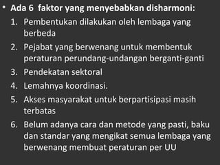• Ada 6 faktor yang menyebabkan disharmoni:
1. Pembentukan dilakukan oleh lembaga yang
berbeda
2. Pejabat yang berwenang untuk membentuk
peraturan perundang-undangan berganti-ganti
3. Pendekatan sektoral
4. Lemahnya koordinasi.
5. Akses masyarakat untuk berpartisipasi masih
terbatas
6. Belum adanya cara dan metode yang pasti, baku
dan standar yang mengikat semua lembaga yang
berwenang membuat peraturan per UU
 