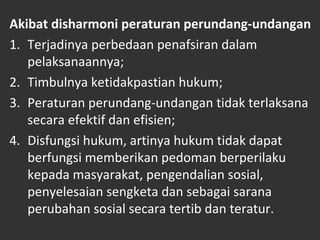 Akibat disharmoni peraturan perundang-undangan
1. Terjadinya perbedaan penafsiran dalam
pelaksanaannya;
2. Timbulnya ketidakpastian hukum;
3. Peraturan perundang-undangan tidak terlaksana
secara efektif dan efisien;
4. Disfungsi hukum, artinya hukum tidak dapat
berfungsi memberikan pedoman berperilaku
kepada masyarakat, pengendalian sosial,
penyelesaian sengketa dan sebagai sarana
perubahan sosial secara tertib dan teratur.
 