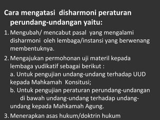 Cara mengatasi disharmoni peraturan
perundang-undangan yaitu:
1.Mengubah/ mencabut pasal yang mengalami
disharmoni oleh lembaga/instansi yang berwenang
membentuknya.
2.Mengajukan permohonan uji materil kepada
lembaga yudikatif sebagai berikut :
a. Untuk pengujian undang-undang terhadap UUD
kepada Mahkamah Konsitusi;
b. Untuk pengujian peraturan perundang-undangan
di bawah undang-undang terhadap undang-
undang kepada Mahkamah Agung.
3.Menerapkan asas hukum/doktrin hukum
 