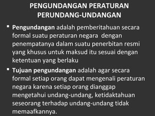PENGUNDANGAN PERATURAN
PERUNDANG-UNDANGAN
 Pengundangan adalah pemberitahuan secara
formal suatu peraturan negara dengan
penempatanya dalam suatu penerbitan resmi
yang khusus untuk maksud itu sesuai dengan
ketentuan yang berlaku
 Tujuan pengundangan adalah agar secara
formal setiap orang dapat mengenali peraturan
negara karena setiap orang dianggap
mengetahui undang-undang, ketidaktahuan
seseorang terhadap undang-undang tidak
memaafkannya.
 
