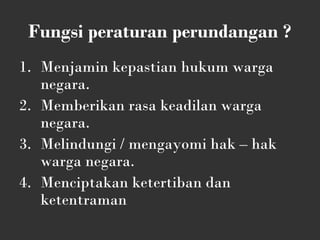 Fungsi peraturan perundangan ?
1. Menjamin kepastian hukum warga
negara.
2. Memberikan rasa keadilan warga
negara.
3. Melindungi / mengayomi hak – hak
warga negara.
4. Menciptakan ketertiban dan
ketentraman
 