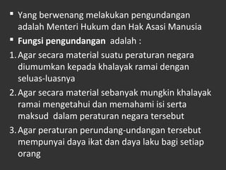  Yang berwenang melakukan pengundangan
adalah Menteri Hukum dan Hak Asasi Manusia
 Fungsi pengundangan adalah :
1.Agar secara material suatu peraturan negara
diumumkan kepada khalayak ramai dengan
seluas-luasnya
2.Agar secara material sebanyak mungkin khalayak
ramai mengetahui dan memahami isi serta
maksud dalam peraturan negara tersebut
3.Agar peraturan perundang-undangan tersebut
mempunyai daya ikat dan daya laku bagi setiap
orang
 