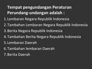 Tempat pengundangan Peraturan
Perundang-undangan adalah :
1.Lembaran Negara Republik Indonesia
2.Tambahan Lembaran Negara Republik Indonesia
3.Berita Negara Republik Indonesia
4.Tambahan Berita Negara Republik Indonesia
5.Lembaran Daerah
6.Tambahan lembaran Daerah
7.Berita Daerah
 