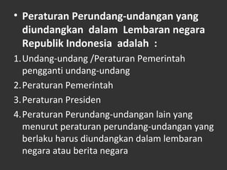 • Peraturan Perundang-undangan yang
diundangkan dalam Lembaran negara
Republik Indonesia adalah :
1.Undang-undang /Peraturan Pemerintah
pengganti undang-undang
2.Peraturan Pemerintah
3.Peraturan Presiden
4.Peraturan Perundang-undangan lain yang
menurut peraturan perundang-undangan yang
berlaku harus diundangkan dalam lembaran
negara atau berita negara
 