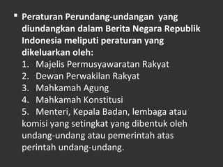  Peraturan Perundang-undangan yang
diundangkan dalam Berita Negara Republik
Indonesia meliputi peraturan yang
dikeluarkan oleh:
1. Majelis Permusyawaratan Rakyat
2. Dewan Perwakilan Rakyat
3. Mahkamah Agung
4. Mahkamah Konstitusi
5. Menteri, Kepala Badan, lembaga atau
komisi yang setingkat yang dibentuk oleh
undang-undang atau pemerintah atas
perintah undang-undang.
 