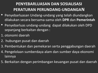PENYEBARLUASAN DAN SOSIALISASI
PERATURAN PERUNDANG-UNDANGAN
 Penyebarluasan Undang-undang yang telah diundangkan
dilakukan secara bersama-sama oleh DPR dan Pemerintah
 Penyebarluas undang-undang dapat dilakukan oleh DPD
sepanjang berkaitan dengan :
1. otonomi daerah
2. hubungan pusat dan daerah
3. Pembentukan dan pemekaran serta penggabungan daerah
4. Pengelolaan sumberdaya alam dan sumber daya ekonomi
lainnya
5. Berkaitan dengan perimbangan keuangan pusat dan daerah
 