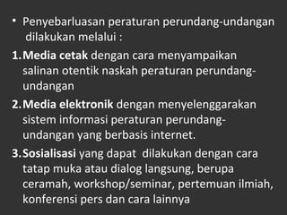 • Penyebarluasan peraturan perundang-undangan
dilakukan melalui :
1.Media cetak dengan cara menyampaikan
salinan otentik naskah peraturan perundang-
undangan
2.Media elektronik dengan menyelenggarakan
sistem informasi peraturan perundang-
undangan yang berbasis internet.
3.Sosialisasi yang dapat dilakukan dengan cara
tatap muka atau dialog langsung, berupa
ceramah, workshop/seminar, pertemuan ilmiah,
konferensi pers dan cara lainnya
 