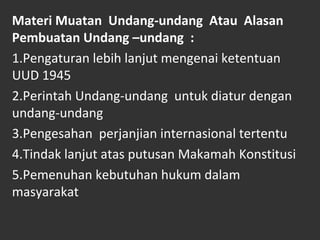 Materi Muatan Undang-undang Atau Alasan
Pembuatan Undang –undang :
1.Pengaturan lebih lanjut mengenai ketentuan
UUD 1945
2.Perintah Undang-undang untuk diatur dengan
undang-undang
3.Pengesahan perjanjian internasional tertentu
4.Tindak lanjut atas putusan Makamah Konstitusi
5.Pemenuhan kebutuhan hukum dalam
masyarakat
 