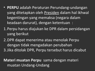 • PERPU adalah Peraturan Perundang-undangan
yang ditetapkan oleh Presiden dalam hal ikhwal
kegentingan yang memaksa (negara dalam
keadaan darurat), dengan ketentuan :
1.Perpu harus diajukan ke DPR dalam persidangan
yang berikut
2.DPR dapat menerima atau menolak Perpu
dengan tidak mengadakan perubahan
3.Jika ditolak DPR, Perpu tersebut harus dicabut
Materi muatan Perpu sama dengan materi
muatan Undang-Undang
 