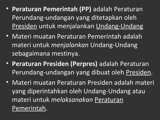 • Peraturan Pemerintah (PP) adalah Peraturan
Perundang-undangan yang ditetapkan oleh
Presiden untuk menjalankan Undang-Undang
• Materi muatan Peraturan Pemerintah adalah
materi untuk menjalankan Undang-Undang
sebagaimana mestinya.
• Peraturan Presiden (Perpres) adalah Peraturan
Perundang-undangan yang dibuat oleh Presiden.
• Materi muatan Peraturan Presiden adalah materi
yang diperintahkan oleh Undang-Undang atau
materi untuk melaksanakan Peraturan
Pemerintah.
 