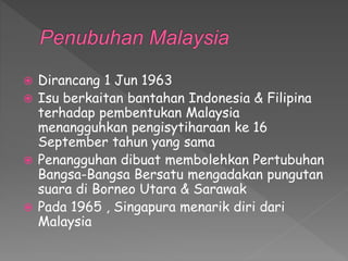 Dirancang 1 Jun 1963
 Isu berkaitan bantahan Indonesia & Filipina
terhadap pembentukan Malaysia
menangguhkan pengisytiharaan ke 16
September tahun yang sama
 Penangguhan dibuat membolehkan Pertubuhan
Bangsa-Bangsa Bersatu mengadakan pungutan
suara di Borneo Utara & Sarawak
 Pada 1965 , Singapura menarik diri dari
Malaysia
 