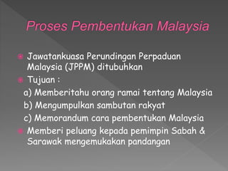  Jawatankuasa Perundingan Perpaduan
Malaysia (JPPM) ditubuhkan
 Tujuan :
a) Memberitahu orang ramai tentang Malaysia
b) Mengumpulkan sambutan rakyat
c) Memorandum cara pembentukan Malaysia
 Memberi peluang kepada pemimpin Sabah &
Sarawak mengemukakan pandangan
 