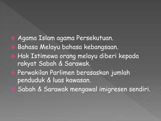  Agama Islam agama Persekutuan.
 Bahasa Melayu bahasa kebangsaan.
 Hak Istimewa orang melayu diberi kepada
rakyat Sabah & Sarawak.
 Perwakilan Parlimen berasaskan jumlah
penduduk & luas kawasan.
 Sabah & Sarawak mengawal imigresen sendiri.
 