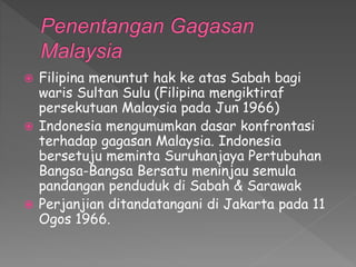  Filipina menuntut hak ke atas Sabah bagi
waris Sultan Sulu (Filipina mengiktiraf
persekutuan Malaysia pada Jun 1966)
 Indonesia mengumumkan dasar konfrontasi
terhadap gagasan Malaysia. Indonesia
bersetuju meminta Suruhanjaya Pertubuhan
Bangsa-Bangsa Bersatu meninjau semula
pandangan penduduk di Sabah & Sarawak
 Perjanjian ditandatangani di Jakarta pada 11
Ogos 1966.
 