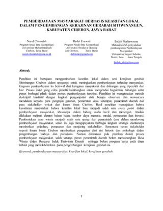 1
PEMBERDAYAAN MASYARAKAT BERBASIS KEARIFAN LOKAL
DALAM PENGEMBANGAN KERAJINAN GERABAH SITIWINANGUN,
KABUPATEN CIREBON, JAWA BARAT
Nurul Chamidah
Program Studi Ilmu Komunikasi
Universitas Muhammadiyah
Cirebon, Jawa Barat
nurul.chamidah@umc.ac.id
Dedet Erawati
Program Studi Ilmu Komunikasi
Universitas Swadaya Gunung
Jati Cirebon, Jawa Barat
deblume@gmail.com
Endah Nurhawaeny
Mahasiswa S3, penyuluhan
pembangunan/Pemberdayaan
Masyarakat
Universitas Negeri Sebelas
Maret, Solo Jawa Tengah
Endah_nk@yahoo.com
Abstrak
Penelitian ini bertujuan menggambarkan kearifan lokal dalam seni kerajinan gerabah
Sitiwinangun Cirebon dalam upayanya untuk meningkatkan pemberdayaan terhadap masyarakat.
Gagasan pemberdayaan itu berawal dari keinginan masyakarat dan dukungan yang diperoleh dari
luar. Proses inilah yang coba peneliti kembangkan untuk mengetahui bagaimana hubungan antar
peran berbagai pihak dalam proses pemberdayaan tersebut. Penelitian ini menggunakan metode
deskriptif kualitatif dengan langkah pengumpulan data berupa observasi dan wawancara
mendalam kepada para pengrajin gerabah, pemerintah desa setempat, pemerintah daerah dan
para stakeholder terkait dari forum bisnis Cirebon. Hasil penelitian menunjukan bahwa
kesadaran masyarakat bahwa kearifan lokal bisa menjadi salah satu entry point dalam
pemberdayaan masyarakat, khususnya dalam bidang usaha kecil dan menengah. Analisis
dilakukan meliputi elemen bahan baku, sumber daya manusia, modal, pemasaran dan inovasi.
Pembentukan desa wisata menjadi salah satu upaya dari pemerintah desa dalam mendorong
pemberdayaan masyarakat, selain itu juga mengupayakan berbagai langkah strategis diantaranya
memberikan pelatihan, pemasaran dan menjaring stakeholder. Sementara peran stakeholder
seperti forum bisnis Cirebon memberikan penguatan dari sisi historis dan psikologis dalam
pengembangan budaya dan pariwisata. Namun ditemukan pula problem dalam proses
pemberdayaan masyarakat, salah satunya peran pemerintah daerah belum mencanangkan Desa
Wisata dalam Rencana Induk Pariwisata Daerah sehingga belum program kerja pada dinas
terkait yang menitikberatkan pada pengembangan kerajinan gerabah ini.
Keyword; pemberdayaan masyarakat, kearifan lokal, kerajinan gerabah
 