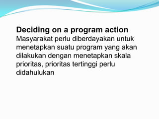 Deciding on a program action
Masyarakat perlu diberdayakan untuk
menetapkan suatu program yang akan
dilakukan dengan menet...