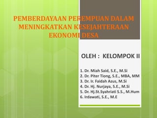 PEMBERDAYAAN PEREMPUAN DALAM
MENINGKATKAN KESEJAHTERAAN
EKONOMI DESA
OLEH : KELOMPOK II
1. Dr. Miah Said, S.E., M.Si
2. Dr. Piter Tiong, S.E., MBA, MM
3. Dr. Ir. Faidah Azus, M.Si
4. Dr. Hj. Nurjaya, S.E., M.Si
5. Dr. Hj.St.Syahriati S.S., M.Hum
6. Irdawati, S.E., M.E
 