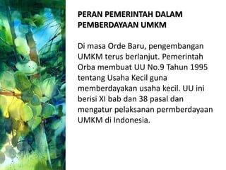 PERAN PEMERINTAH DALAM
PEMBERDAYAAN UMKM
Di masa Orde Baru, pengembangan
UMKM terus berlanjut. Pemerintah
Orba membuat UU No.9 Tahun 1995
tentang Usaha Kecil guna
memberdayakan usaha kecil. UU ini
berisi XI bab dan 38 pasal dan
mengatur pelaksanan permberdayaan
UMKM di Indonesia.
 