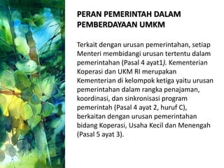 PERAN PEMERINTAH DALAM
PEMBERDAYAAN UMKM
Terkait dengan urusan pemerintahan, setiap
Menteri membidangi urusan tertentu dalam
pemerintahan (Pasal 4 ayat1). Kementerian
Koperasi dan UKM RI merupakan
Kementerian di kelompok ketiga yaitu urusan
pemerintahan dalam rangka penajaman,
koordinasi, dan sinkronisasi program
pemerintah (Pasal 4 ayat 2, huruf C),
berkaitan dengan urusan pemerintahan
bidang Koperasi, Usaha Kecil dan Menengah
(Pasal 5 ayat 3).
 