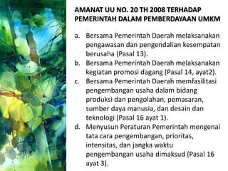 AMANAT UU NO. 20 TH 2008 TERHADAP
PEMERINTAH DALAM PEMBERDAYAAN UMKM
a. Bersama Pemerintah Daerah melaksanakan
pengawasan dan pengendalian kesempatan
berusaha (Pasal 13).
b. Bersama Pemerintah Daerah melaksanakan
kegiatan promosi dagang (Pasal 14, ayat2).
c. Bersama Pemerintah Daerah memfasilitasi
pengembangan usaha dalam bidang
produksi dan pengolahan, pemasaran,
sumber daya manusia, dan desain dan
teknologi (Pasal 16 ayat 1).
d. Menyusun Peraturan Pemerintah mengenai
tata cara pengembangan, prioritas,
intensitas, dan jangka waktu
pengembangan usaha dimaksud (Pasal 16
ayat 3).
 