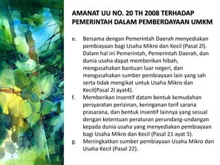 AMANAT UU NO. 20 TH 2008 TERHADAP
PEMERINTAH DALAM PEMBERDAYAAN UMKM
e. Bersama dengan Pemerintah Daerah menyediakan
pembiayaan bagi Usaha Mikro dan Kecil (Pasal 2l).
Dalam hal ini Pemerintah, Pemerintah Daerah, dan
dunia usaha dapat memberikan hibah,
mengusahakan bantuan luar negeri, dan
mengusahakan sumber pembiayaan lain yang sah
serta tidak mengikat untuk Usaha Mikro dan
Kecil(Pasal 2l ayat4).
f. Memberikan insentif datam bentuk kemudahan
persyaratan perizinan, keringanan tarif sarana
prasarana, dan bentuk insentif lainnya yang sesual
dengan ketentuan peraturan perundang-undangan
kepada dunia usaha yang menyediakan pembiayaan
bagi Usaha Mikro dan Kecil (Pasal 21 ayat 5).
g. Meningkatkan sumber pembiayaan Usaha Mikro dan
Usaha Kecil (Pasal 22).
 