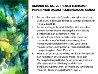 AMANAT UU NO. 20 TH 2008 TERHADAP
PEMERINTAH DALAM PEMBERDAYAAN UMKM
h. Bersama Pemerintah Daerah, meningkatkan akses
Usaha Mikro dan Kecil terhadap sumber pembiayaan
(Pasal 23 ayat 1).
i. Bersama dengan Pemerintah Daerah melakukan
pemberdayaan Usaha Menengah dalam bidang
pembiayaan dan penjaminan (Pasal 24).
j. Bersama Pemerintah Daerah, dunia usaha dan
masyarakat memfasilitasi, mendukung, dan
menstimulasi kegiatan kemitraan, yang saling
membutuhkan, mempercayai, memperkuat, dan
menguntungkan (Pasal 25 ayat 1).
k. Kemitraan antar Usaha Mikro, Kecil, dan Menengah
dan Kemitraan antara Usaha Mikro, Kecil, dan
Menengah dengan Usaha Besar mencakup proses
alih keterampilan di bidang produksi dan
pengolahan, pemasaran, permodalan, sumberdaya
manusia, dan teknologi (Pasal 25 ayat 2).
 