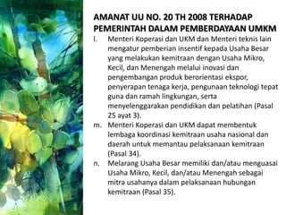 AMANAT UU NO. 20 TH 2008 TERHADAP
PEMERINTAH DALAM PEMBERDAYAAN UMKM
l. Menteri Koperasi dan UKM dan Menteri teknis lain
mengatur pemberian insentif kepada Usaha Besar
yang melakukan kemitraan dengan Usaha Mikro,
Kecil, dan Menengah melalui inovasi dan
pengembangan produk berorientasi ekspor,
penyerapan tenaga kerja, pengunaan teknologi tepat
guna dan ramah lingkungan, serta
menyelenggarakan pendidikan dan pelatihan (Pasal
25 ayat 3).
m. Menteri Koperasi dan UKM dapat membentuk
lembaga koordinasi kemitraan usaha nasional dan
daerah untuk memantau pelaksanaan kemitraan
(Pasal 34).
n. Melarang Usaha Besar memiliki dan/atau menguasai
Usaha Mikro, Kecil, dan/atau Menengah sebagai
mitra usahanya dalam pelaksanaan hubungan
kemitraan (Pasal 35).
 