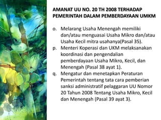 AMANAT UU NO. 20 TH 2008 TERHADAP
PEMERINTAH DALAM PEMBERDAYAAN UMKM
o. Melarang Usaha Menengah memiliki
dan/atau menguasai Usaha Mikro dan/atau
Usaha Kecil mitra usahanya(Pasal 35).
p. Menteri Koperasi dan UKM melaksanakan
koordinasi dan pengendalian
pemberdayaan Usaha Mikro, Kecil, dan
Menengah (Pasal 38 ayat 1).
q. Mengatur dan menetapkan Peraturan
Pemerintah tentang tata cara pemberian
sanksi administratif pelaggaran UU Nomor
20 Tahun 2008 Tentang Usaha Mikro, Kecil
dan Menengah (Pasal 39 ayat 3).
 