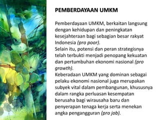 PEMBERDAYAAN UMKM
Pemberdayaan UMKM, berkaitan langsung
dengan kehidupan dan peningkatan
kesejahteraan bagi sebagian besar rakyat
Indonesia (pro poor).
Selain itu, potensi dan peran strategisnya
telah terbukti menjadi penopang kekuatan
dan pertumbuhan ekonomi nasional (pro
growth).
Keberadaan UMKM yang dominan sebagai
pelaku ekonomi nasional juga merupakan
subyek vital dalam pembangunan, khususnya
dalam rangka perluasan kesempatan
berusaha bagi wirausaha baru dan
penyerapan tenaga kerja serta menekan
angka pengangguran (pro job).
 