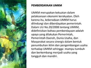 PEMBERDAYAAN UMKM
UMKM merupakan kekuatan dalam
pelaksanaan ekonomi kerakyatan. Oleh
karena itu, keberadaan UMKM harus
dilindungi dan diberdayakan pemerintah.
Dalam UU No.20/2008 tentang UMKM,
didefinisikan bahwa pemberdayaan adalah
upaya yang dilakukan Pemerintah,
Pemerintah Daerah, Dunia Usaha, dan
Masyarakat secara sinergis dalam bentuk
penumbuhan iklim dan pengembangan usaha
terhadap UMKM sehingga mampu tumbuh
dan berkembang menjadi usaha yang
tangguh dan mandiri.
 
