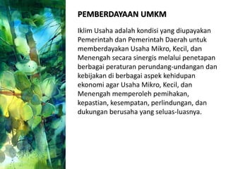PEMBERDAYAAN UMKM
Iklim Usaha adalah kondisi yang diupayakan
Pemerintah dan Pemerintah Daerah untuk
memberdayakan Usaha Mikro, Kecil, dan
Menengah secara sinergis melalui penetapan
berbagai peraturan perundang-undangan dan
kebijakan di berbagai aspek kehidupan
ekonomi agar Usaha Mikro, Kecil, dan
Menengah memperoleh pemihakan,
kepastian, kesempatan, perlindungan, dan
dukungan berusaha yang seluas-luasnya.
 