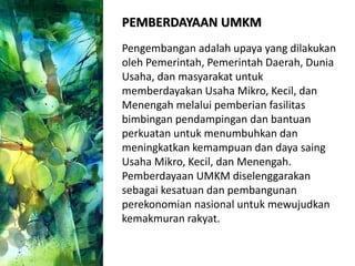 PEMBERDAYAAN UMKM
Pengembangan adalah upaya yang dilakukan
oleh Pemerintah, Pemerintah Daerah, Dunia
Usaha, dan masyarakat untuk
memberdayakan Usaha Mikro, Kecil, dan
Menengah melalui pemberian fasilitas
bimbingan pendampingan dan bantuan
perkuatan untuk menumbuhkan dan
meningkatkan kemampuan dan daya saing
Usaha Mikro, Kecil, dan Menengah.
Pemberdayaan UMKM diselenggarakan
sebagai kesatuan dan pembangunan
perekonomian nasional untuk mewujudkan
kemakmuran rakyat.
 