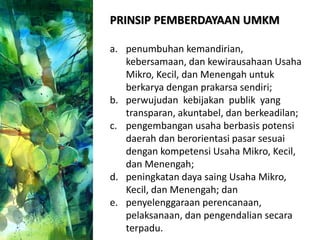 PRINSIP PEMBERDAYAAN UMKM
a. penumbuhan kemandirian,
kebersamaan, dan kewirausahaan Usaha
Mikro, Kecil, dan Menengah untuk
berkarya dengan prakarsa sendiri;
b. perwujudan kebijakan publik yang
transparan, akuntabel, dan berkeadilan;
c. pengembangan usaha berbasis potensi
daerah dan berorientasi pasar sesuai
dengan kompetensi Usaha Mikro, Kecil,
dan Menengah;
d. peningkatan daya saing Usaha Mikro,
Kecil, dan Menengah; dan
e. penyelenggaraan perencanaan,
pelaksanaan, dan pengendalian secara
terpadu.
 