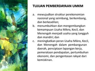TUJUAN PEMBERDAYAAN UMKM
a. mewujudkan struktur perekonomian
nasional yang seimbang, berkembang,
dan berkeadilan;
b. menumbuhkan dan mengembangkan
kemampuan Usaha Mikro, Kecil, dan
Menengah menjadi usaha yang tangguh
dan mandiri; dan
c. meningkatkan peran Usaha Mikro, Kecil,
dan Menengah dalam pembangunan
daerah, penciptaan lapangan kerja,
pemerataan pendapatan, pertumbuhan
ekonomi, dan pengentasan rakyat dari
kemiskinan.
 
