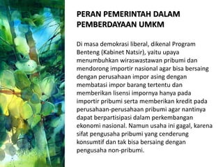 PERAN PEMERINTAH DALAM
PEMBERDAYAAN UMKM
Di masa demokrasi liberal, dikenal Program
Benteng (Kabinet Natsir), yaitu upaya
menumbuhkan wiraswastawan pribumi dan
mendorong importir nasional agar bisa bersaing
dengan perusahaan impor asing dengan
membatasi impor barang tertentu dan
memberikan lisensi impornya hanya pada
importir pribumi serta memberikan kredit pada
perusahaan-perusahaan pribumi agar nantinya
dapat berpartisipasi dalam perkembangan
ekonomi nasional. Namun usaha ini gagal, karena
sifat pengusaha pribumi yang cenderung
konsumtif dan tak bisa bersaing dengan
pengusaha non-pribumi.
 