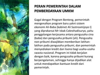 PERAN PEMERINTAH DALAM
PEMBERDAYAAN UMKM
Gagal dengan Program Benteng, pemerintah
mengenalkan program baru yakni sistem
ekonomi Ali-Baba (kabinet Ali Sastroamijoyo I)
yang diprakarsai Mr Iskak Cokrohadisuryo, yaitu
penggalangan kerjasama antara pengusaha cina
(baba) dan pengusaha pribumi (ali). Pengusaha
non-pribumi diwajibkan memberikan latihan-
latihan pada pengusaha pribumi, dan pemerintah
menyediakan kredit dan lisensi bagi usaha-usaha
swasta nasional. Program ini tidak berjalan
dengan baik, karena pengusaha pribumi kurang
berpengalaman, sehingga hanya dijadikan alat
untuk mendapatkan bantuan kredit dari
pemerintah.
 