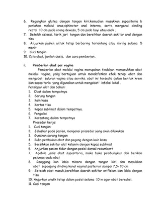 6.

Regangkan glutea dengan tangan kiri.kemudian masukkan supositoria b
perlahan melalui anus,sphincter anal interna, serta mengenai dinding
rectal 10 cm pada orang dewasa, 5 cm pada bayi atau anak .
7. Setelah selesai, tarik jari tangan dan bersihkan daerah sekitar anal dengan
tisu
8. Anjurkan pasien untuk tetap berbaring terlentang atau miring selama 5
menit
9. Cuci tangan
10. Cata obat, jumlah dosis, dan cara pemberian .
i.

Pemberian obat per vagina
Pemberian obat melalui vagina merupakan tindakan memasukkan obat
melalui vagina, yang bertujuan untuk mendafatkan efek terapi obat dan
mengobati saluran vagina atau serviks. obat ini tersedia dalam bentuk krem
dan supositoria yang digunakan untuk mengobati infeksi lokal .
Persiapan alat dan bahan:
1. Obat dalam tempatnya
2. Sarung tangan
3. Kain kasa
4. Kertas tisu
5. Kapas sublimat dalam tempatnya.
6. Pengalas
7. Korentang dalam tempatnya
Prosedur kerja:
1. Cuci tangan
2. Jelaskan pada pasien, mengenai prosedur yang akan dilakukan
3. Gunakan sarung tangan
4. Buka pembukus obat dan pegang dengan kain kasa
5. Bersihkan sekitar alat kelamin dengan kapas sublimat
6. Anjurkan pasien tidur dengan posisi dorsal recumbert
7. Apabila jenis obat supositoria, maka buka pembungkus dan berikan
pelumas pada obat
8.
Renggang kan labia minora dengan tangan kiri dan masukkan
obat sepanjang dinding kanal vaginal posterior sampai 7,5- 10 cm
9. Setelah obat masuk,bersihkan daerah sekitar orifisium dan labia dengan
tisu
10. Anjurkan unutk tetap dalam posisi selama 10 m agar obat bereaksi.
11. Cuci tangan

 