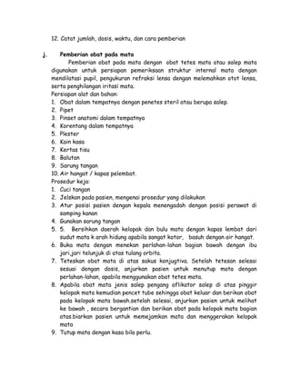 12. Catat jumlah, dosis, waktu, dan cara pemberian
j.

Pemberian obat pada mata
Pemberian obat pada mata dengan obat tetes mata atau salep mata
digunakan untuk persiapan pemeriksaan struktur internal mata dengan
mendilatasi pupil, pengukuran refraksi lensa dengan melemahkan otot lensa,
serta penghilangan iritasi mata.
Persiapan alat dan bahan:
1. Obat dalam tempatnya dengan penetes steril atau berupa salep.
2. Pipet
3. Pinset anatomi dalam tempatnya
4. Korentang dalam tempatnya
5. Plester
6. Kain kasa
7. Kertas tisu
8. Balutan
9. Sarung tangan
10. Air hangat / kapas pelembat.
Prosedur keja:
1. Cuci tangan
2. Jelskan pada pasien, mengenai prosedur yang dilakukan
3. Atur posisi pasien dengan kepala menengadah dengan posisi perawat di
samping kanan
4. Gunakan sarung tangan
5. 5. Bersihkan daerah kelopak dan bulu mata dengan kapas lembat dari
sudut mata k arah hidung apabila sangat kotor, basuh dengan air hangat.
6. Buka mata dengan menekan perlahan-lahan bagian bawah dengan ibu
jari,jari telunjuk di atas tulang orbita.
7. Teteskan obat mata di atas sakus konjugtiva. Setelah tetesan selesai
sesuai dengan dosis, anjurkan pasien untuk menutup mata dengan
perlahan-lahan, apabila menggunakan obat tetes mata.
8. Apabila obat mata jenis salep pengang aflikator salep di atas pinggir
kelopak mata kemudian pencet tube sehingga obat keluar dan berikan obat
pada kelopak mata bawah.setelah selesai, anjurkan pasien untuk melihat
ke bawah , secara bergantian dan berikan obat pada kelopak mata bagian
atas.biarkan pasien untuk memejamkan mata dan menggerakan kelopak
mata
9. Tutup mata dengan kasa bila perlu.

 