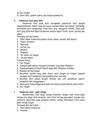10. Cuci tangan
11. Catat obat, jumlah, waktu, dan tempat pemberian .
k.

Pemberian obat pada kulit
Pemberian obat pada kulit merupakan pemberian obat dengan
mengoleskannya dikulit yang bertujuan mempertahan kan hidrasi, melindungi
permukaan kulit, mengurangi iritasi kulit, atau mengatasi infeksi. Jenis obat
kulit yang diberikan dapat bermacam-macam seperti krem, losion, aerosol dan
seprai.
Persiapan alat dan bahan:
1. Obat dalam tempatnya (seperti krem, losion, aerosol, dan seprai)
2. Pinset anatomis
3. Kain kasa
4. Kertas tisu
5. Balutan
6. Pengalas
7. Air sabun, air hangat
8. Sarung tangan
Prosedur kerja:
1. Cuci tangan
2. Jelasjan pada pasien, mengenai prosedur yang akan dilakukan
3. Pasang pengalas di bawah daerah yang akan dilakukan tindakan
4. Gunakan sarung tangan
5. Bersihkan daerah yang akan diberi obat dengan air hangat (apabila
terdapat kulit mengeras ) dan gunakan pinst anatomis.
6. Beriakan obat sesuai dengan indikasi dan cara pemakaian seperti
mongelkan dan menggompers
7. Kalau perlu,tutup dengan kain kasa atau balutan pada daerah yang diobati
8. Cuci tangan

l.

Pemberian obat pada telinga
Memberiakan obat pada telinga dilakukan dengan obat tetes pada
telinga atau salep. Pada umumnya, obat tetes telinga yang dapat berupa obat
antibiotik diberiakan pada gangauan infeksi telinga. Khususnya otitis media
pada telinga tengah.
Persiapan alat dan bahan :
1. Obat dalam tempatnya
2. Penetes

 