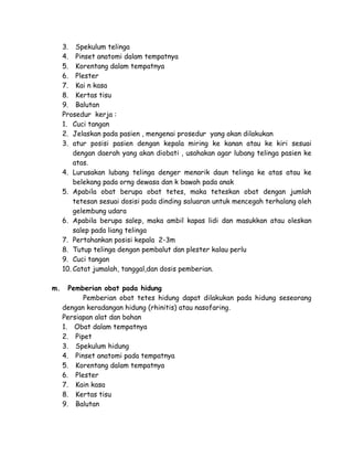 3. Spekulum telinga
4. Pinset anatomi dalam tempatnya
5. Korentang dalam tempatnya
6. Plester
7. Kai n kasa
8. Kertas tisu
9. Balutan
Prosedur kerja :
1. Cuci tangan
2. Jelaskan pada pasien , mengenai prosedur yang akan dilakukan
3. atur posisi pasien dengan kepala miring ke kanan atau ke kiri sesuai
dengan daerah yang akan diobati , usahakan agar lubang telinga pasien ke
atas.
4. Lurusakan lubang telinga denger menarik daun telinga ke atas atau ke
belekang pada orng dewasa dan k bawah pada anak
5. Apabila obat berupa obat tetes, maka teteskan obat dengan jumlah
tetesan sesuai dosisi pada dinding saluaran untuk mencegah terhalang oleh
gelembung udara
6. Apabila berupa salep, maka ambil kapas lidi dan masukkan atau oleskan
salep pada liang telinga
7. Pertahankan posisi kepala 2-3m
8. Tutup telinga dengan pembalut dan plester kalau perlu
9. Cuci tangan
10. Catat jumalah, tanggal,dan dosis pemberian.
m.

Pemberian obat pada hidung
Pemberian obat tetes hidung dapat dilakukan pada hidung seseorang
dengan keradangan hidung (rhinitis) atau nasofaring.
Persiapan alat dan bahan
1. Obat dalam tempatnya
2. Pipet
3. Spekulum hidung
4. Pinset anatomi pada tempatnya
5. Korentang dalam tempatnya
6. Plester
7. Kain kasa
8. Kertas tisu
9. Balutan

 