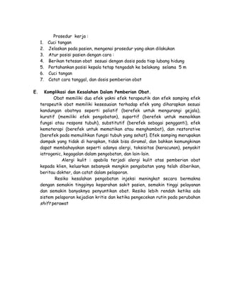 1.
2.
3.
4.
5.
6.
7.
E.

Prosedur kerja :
Cuci tangan
Jelaskan pada pasien, mengenai prosedur yang akan dilakukan
Atur posisi pasien dengan cara :
Berikan tetesan obat sesuai dengan dosis pada tiap lubang hidung
Pertahankan posisi kepala tetap tengadah ke belakang selama 5 m
Cuci tangan
Catat cara tanggal, dan dosis pemberian obat

Komplikasi dan Kesalahan Dalam Pemberian Obat.
Obat memiliki dua efek yakni efek terapeutik dan efek samping efek
terapeutik obat memiliki kesesuaian terhadap efek yang diharapkan sesuai
kandungan obatnya seperti paliatif (berefek untuk mengurangi gejala),
kuratif (memiliki efek pengobatan), suportif (berefek untuk menaikkan
fungsi atau respons tubuh), substitutif (berefek sebagai pengganti), efek
kemoterapi (berefek untuk mematikan atau menghambat), dan restorative
(berefek pada memulihkan fungsi tubuh yang sehat). Efek samping merupakan
dampak yang tidak di harapkan, tidak bisa diramal, dan bahkan kemungkinan
dapat membahayakan seperti adanya alergi, toksisitas (keracunan), penyakit
iatrogenic, kegagalan dalam pengobatan, dan lain-lain.
Alergi kulit : apabila terjadi alergi kulit atas pemberian obat
kepada klien, keluarkan sebanyak mengkin pengobatan yang telah diberikan,
beritau dokter, dan catat dalam pelaporan.
Resiko kesalahan pengobatan injeksi meningkat secara bermakna
dengan semakin tingginya keparahan sakit pasien, semakin tinggi pelayanan
dan semakin banyaknya penyuntikan obat. Resiko lebih rendah ketika ada
sistem pelaporan kejadian kritis dan ketika pengecekan rutin pada perubahan
shift perawat

 