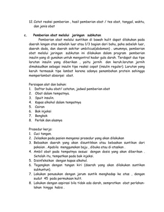 12. Catat reaksi pemberian , hasil pemberian obat / tes obat, tanggal, waktu,
dan jenis obat
c.

Pemberian obat melalui jaringan subkutan
Pemberian obat melalui suntikan di bawah kulit dapat dilakukan pada
daerah lengan atas sebelah luar atau 1/3 bagian dari bahu, paha sebelah luar,
daerah dada, dan daerah sekitar umbilicus(abdomen) . umumnya, pemberian
obat melalui jaringan subkutan ini dilakukan dalam program pemberian
insulin yang di gunakan untuk mengontrol kadar gula darah. Terdapat dua tipe
larutan insulin yang diberikan , yaitu jernih dan keruh.larutan jernih
dimaksudkan sebagai insulin tipe reaksi cepat (insulin reguler). Larutan yang
keruh termasuk tipe lambat karena adanya penambahan protein sehingga
memperlambat absorpsi obat.
Persiapan alat dan bahan:
1. Daftar buku obat/ catatan, jadwal pemberian obat
2. Obat dalam tempatnya.
3. Spuit insulin.
4. Kapas alkohol dalam tempatnya
5. Cairan
6. Bak injeksi
7. Bengkok
8. Perlak dan alasnya
Prosedur kerja:
1. Cuci tangan.
2. Jelaskan pada pasien mengenai prosedur yang akan dilakukan
3. Bebaskan daerah yang akan disuntikkan atau bebaskan suntikan dari
pakaian . Apabila menggunakan baju , dibuka atau di ataskan .
4. Ambil obat pada tempatnya sesuai dengan dosis yang akan diberikan .
Setelah itu, tempatkan pada bak injeksi.
5. Disinfeksikan dengan kapas alkohol.
6. Tegangkan dengan tangan kiri (daerah yang akan dilakukan suntikan
subkuntun).
7. Lakukan penusukan dengan jarum suntik menghadap ke atas , dengan
sudut 45 pada permukaan kulit.
8. Lakukan dengan aspirasi bila tidak ada darah, semprotkan obat perlahanlahan hingga habis .

 