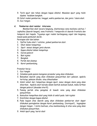9. Tarik spuit dan tahan dengan kapas alkohol. Masukan spuit yang telah
dipakai kedalam bengkok.
10. Catat reaksi pemberian, tanggal, waktu pemberian, dan jenis / dosis obat.
11. Cuci tangan.
d.

Pemberian obat melalui intervena
Memberikan obat secara langsung, diantaranya vena mediana cubitus /
cephalika (daerah lengan), vena frontalis / temporalis di daerah frontalis dan
temporal dari kepala. Tujuanya agar reaksi berlangsung cepat dan langsung
masuk pada pembuluh darah.
Persiapan alat dan bahan:
1. Daftar buku obat / catatan, jadwal pemberian obat.
2. Obat dalam tempatnya
3. Spuit sesuai dengan jenis ukuran.
4. Kapas alkohol dalam tempatnya
5. Cairan pelarut
6. Bak injeksi
7. Bengkok
8. Perlak dan alasnya
9. Karet pembendung.
Prosedur kerja :
1. Cuci tangan
2. Jelaskan pada pasien mengenai prosedur yang akan dilakukan.
3. Bebaskan daerah yang akan dilakukan penyuntikan dari pakaian. apabila
tertutup, pakaian dibuka atau dikeataskan
4. Ambil onbat dari tempatnya dengan spuit, sesui dengan dosis yang akan
diberikan. Apabila obat berada dalam bentuk sediaan bubuk, maka lartkan
dengan pelarut (akuades sterill).
5. Pasang perlak atau pengalas di bawah vena yang akan dilakukan
penyuntikan.
6. Kemudian tempatkan obat yang telah di ambil pada bak injeksi
7. Disinfeksi dengan kapas alkohol
8. Pada bagian atas daerah yang akan dilakukan pemberian obat dapat
dilakukan peningkatan dengan karet pembandung (torniquet) , tegangkan
dengan tangan / minta bantuan, atau membendung di atas vena yang akan
dilakukan penyuntikan.
9. Ambil spuit yang berisi obat

 
