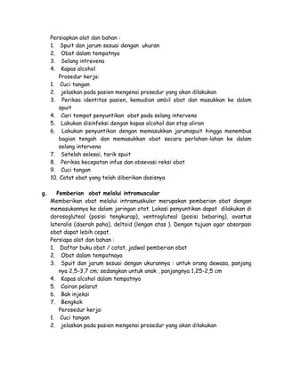 Persiapkan alat dan bahan :
1. Spuit dan jarum sesuai dengan ukuran
2. Obat dalam tempatnya
3. Selang intrevena
4. Kapas alcohol
Prosedur kerja:
1. Cuci tangan
2. jelaskan pada pasien mengenai prosedur yang akan dilakukan
3. Periksa identitas pasien, kemudian ambil obat dan masukkan ke dalam
spuit
4. Cari tempat penyuntikan obat pada selang intervena
5. Lakukan disinfeksi dengan kapas alcohol dan stop aliran
6. Lakukan penyuntikan dengan memasukkan jarumspuit hingga menembus
bagian tengah dan memasukkan obat secara perlahan-lahan ke dalam
selang intervena
7. Setelah selesai, tarik spuit
8. Periksa kecepatan infus dan obsevasi reksi obat
9. Cuci tangan
10. Catat obat yang telah diberikan dosisnya
g.

Pemberian obat melalui intramuscular
Memberikan obat melalui intramuskuler merupakan pemberian obat dengan
memasukannya ke dalam jaringan otot. Lokasi penyuntikan dapat dilakukan di
dorosogluteal (posisi tengkurap), ventrogluteal (posisi bebaring), avastus
lateralis (daerah paha), deltoid (lengan atas ). Dengan tujuan agar absorpasi
obat dapat lebih cepat.
Persiapa alat dan bahan :
1. Daftar buku obat / catat, jadwal pemberian obat
2. Obat dalam tempatnaya
3. Spuit dan jarum sesuai dengan ukurannya : untuk orang dewasa, panjang
nya 2,5-3,7 cm; sedangkan untuk anak , panjangnya 1,25-2,5 cm
4. Kapas alcohol dalam tempatnya
5. Cairan pelarut
6. Bak injeksi
7. Bengkok
Perosedur kerja:
1. Cuci tangan
2. jelaskan pada pasien mengenai prosedur yang akan dilakukan

 