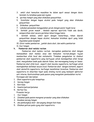 3.

h.

1.
2.
3.
4.
5.
1.
2.
3.
4.
5.

ambil obat kemudian masukkan ke dalam spuit sesuai dengan dosis.
Setelah itu letakkan pada bak injeksi
4. periksa tempat yang akan dilakukan penyuntikan.
5. Disinfeksi dengan kapas alcohol pada tempat yang akan dilakukan
penyuntikan
6. Dilakukan penyuntikan
7. Lakukan penusukan menggunakan jarum dengan posisi tegak lurus
8. Setelah jarum masuk , lakukan aspirasi spuit.bila tidak ada darah,
semperotkan obat secara perlahan-lahan hingga habis
9.
Setelah selesai, ambil spuit dengan menariknya, tekan daerah
penyuntikan dengan kapas alcohol, kemudian letekkan spuit yang telah
digunakan pada bengkok
10. Catat reaksi pemberian , jumlah dosis obat, dan waktu pemberian
11. Cuci tangan
Pemberian obat melalui rectum
Pemberian obat melalui rectum merupakan pemberian obat dengan
memasukkan obat melalui anus dan kemudian rectum,dengan tujuan
memberikan efek local dan sistematik. Tindakan pengobatan ini disebut
pemberian obat supositoria yang bertujuan untuk mendapatkan efek terapi
obat, menjadiakan lunak pada daerah feses, dan merangsang buang air besar.
Pemberian obat efek local , seperti obat ducolac supositoria, berfungsi untuk
meningkatkan defekasi secara local. Pemberian obat dengan sistemik, seperti
obat aminofilin supositoria, berfungsi mendilatasi bronchus. Pemberian obat
supositoria ini diberikan tepat pada dinding rectal yang melewati sphincter
anti interna. Kontraindikasi pada pasien yang mengalami pembedahan rectal.
Persiapan alat dan bahan:
Obat supositoria pda tempatnya
Sarung tangan
Kain kasa
Vaselin/pelican/pelumas
Kertas tisu
Prosedur kerja:
Cuci tangan
Jelaskan pada pasien mengenai prosedur yang akan dilakukan
Gunakan sarung tangan
uka pembungkus obat dan pegang dengan kain kasa
Oleskan pelican pada ujung obat supositoria

 