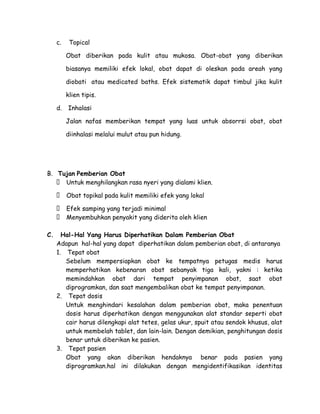 c.

Topical
Obat diberikan pada kulit atau mukosa. Obat-obat yang diberikan
biasanya memiliki efek lokal, obat dapat di oleskan pada areah yang
diobati atau medicated baths. Efek sistematik dapat timbul jika kulit
klien tipis.

d.

Inhalasi
Jalan nafas memberikan tempat yang luas untuk absorrsi obat, obat
diinhalasi melalui mulut atau pun hidung.

B. Tujan Pemberian Obat
 Untuk menghilangkan rasa nyeri yang dialami klien.
 Obat topikal pada kulit memiliki efek yang lokal
 Efek samping yang terjadi minimal
 Menyembuhkan penyakit yang diderita oleh klien
C.

Hal-Hal Yang Harus Diperhatikan Dalam Pemberian Obat
Adapun hal-hal yang dapat diperhatikan dalam pemberian obat, di antaranya
1. Tepat obat
Sebelum mempersiapkan obat ke tempatnya petugas medis harus
memperhatikan kebenaran obat sebanyak tiga kali, yakni : ketika
memindahkan obat dari tempat penyimpanan obat, saat obat
diprogramkan, dan saat mengembalikan obat ke tempat penyimpanan.
2. Tepat dosis
Untuk menghindari kesalahan dalam pemberian obat, maka penentuan
dosis harus diperhatikan dengan menggunakan alat standar seperti obat
cair harus dilengkapi alat tetes, gelas ukur, spuit atau sendok khusus, alat
untuk membelah tablet, dan lain-lain. Dengan demikian, penghitungan dosis
benar untuk diberikan ke pasien.
3. Tepat pasien
Obat yang akan diberikan hendaknya benar pada pasien yang
diprogramkan.hal ini dilakukan dengan mengidentifikasikan identitas

 