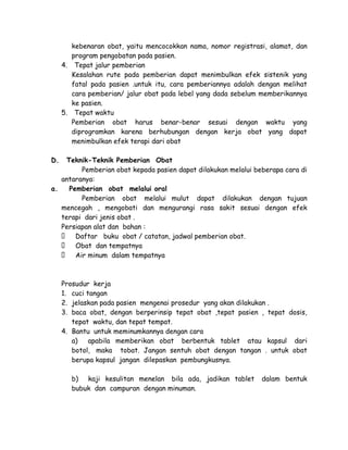 kebenaran obat, yaitu mencocokkan nama, nomor registrasi, alamat, dan
program pengobatan pada pasien.
4. Tepat jalur pemberian
Kesalahan rute pada pemberian dapat menimbulkan efek sistenik yang
fatal pada pasien .untuk itu, cara pemberiannya adalah dengan melihat
cara pemberian/ jalur obat pada lebel yang dada sebelum memberikannya
ke pasien.
5. Tepat waktu
Pemberian obat harus benar-benar sesuai dengan waktu yang
diprogramkan karena berhubungan dengan kerja obat yang dapat
menimbulkan efek terapi dari obat
D.

Teknik-Teknik Pemberian Obat
Pemberian obat kepada pasien dapat dilakukan melalui beberapa cara di
antaranya:
a.
Pemberian obat melalui oral
Pemberian obat melalui mulut dapat dilakukan dengan tujuan
mencegah , mengobati dan mengurangi rasa sakit sesuai dengan efek
terapi dari jenis obat .
Persiapan alat dan bahan :
 Daftar buku obat / catatan, jadwal pemberian obat.
 Obat dan tempatnya
 Air minum dalam tempatnya

Prosudur kerja
1. cuci tangan
2. jelaskan pada pasien mengenai prosedur yang akan dilakukan .
3. baca obat, dengan berperinsip tepat obat ,tepat pasien , tepat dosis,
tepat waktu, dan tepat tempat.
4. Bantu untuk meminumkannya dengan cara
a)
apabila memberikan obat berbentuk tablet atau kapsul dari
botol, maka tobat. Jangan sentuh obat dengan tangan . untuk obat
berupa kapsul jangan dilepaskan pembungkusnya.
b) kaji kesulitan menelan bila ada, jadikan tablet
bubuk dan campuran dengan minuman.

dalam bentuk

 
