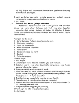 c) Kaji denyut nadi dan tekanan darah sebelum pemberian obat yang
membutuhkan pengkajian .
5. catat perubahan dan reaksi terhadap pemberian . evaluasi respons
terhadap obat denngan mencatat hasil pemberian obat
6. cuci tangan
b.
Pemberian obat melalui jaringan intrakutan
Memberikan atau memasukkan obat kedalam jaringan kulit dilakukan
sebagai tes reaksi alergi terhadap jenis obat yang akan digunakan
. pemberian obat melalui jaringan intrakutan ini dilakukan di bawah
dermis atau epidermis secara umum, dilakukan pada daaerah lengan , tangan
bagian venteral.
Persiapan alat dan bahan :
1 Daftar buku obat /catatan, jadwal pemberian obat.
2 Obat dalam tempatnya.
3 Spuit 1cc /spuit insulin
4 Kapas alkhol dalam tempatnya.
5 Cairan pelarut
6 Bak seteril dilapisi kas steril
7 Bengkok
8 Perlak dan alasanya
Prosedur kerja :
1. Cuci tangan
2. Jelaskan pada pasien mengenai prosedur yang akan dilakukan
3. Bebaskan daerah yang akan disuntik.bila menggunakan baju lengan
panjang, buka dan ke ataskan.
4. Pasang perlak di bawah bagian yang di suntik.
5. Ambil obat untuk tes alergi ,kemudian larutkan / encerkan dengan akuades
(cairan pelarut). Selanjutnya , ambil 0,5 cc dan encerkan lagi sampai 1 cc
lalu siapkan pada bak injeksi atau seteril
6. Desinfeksi dengan kapas alcohol pada daerah yang disuntik
7. Tegangkan daerah yang akan disuntik dengan tangan kiri.
8. Lakukan penusukan dengan lubang mennghadap ke atas yang sudutnya 1520 terhadap permukaan kulit.
9. Semperotkan obat hingga terjadi gelembung
10. Tarik supit dan tidak boleh dilakukan massage
11. Cuci tangan

 
